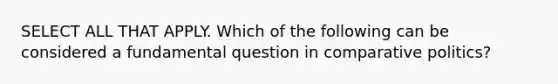 SELECT ALL THAT APPLY. Which of the following can be considered a fundamental question in comparative politics?