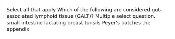 Select all that apply Which of the following are considered gut-associated lymphoid tissue (GALT)? Multiple select question. small intestine lactating breast tonsils Peyer's patches the appendix