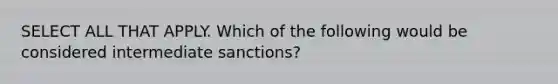 SELECT ALL THAT APPLY. Which of the following would be considered intermediate sanctions?