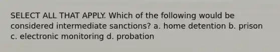 SELECT ALL THAT APPLY. Which of the following would be considered intermediate sanctions? a. home detention b. prison c. electronic monitoring d. probation