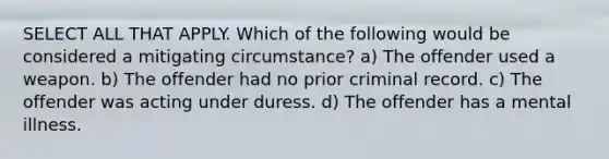 SELECT ALL THAT APPLY. Which of the following would be considered a mitigating circumstance? a) The offender used a weapon. b) The offender had no prior criminal record. c) The offender was acting under duress. d) The offender has a mental illness.