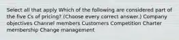 Select all that apply Which of the following are considered part of the five Cs of pricing? (Choose every correct answer.) Company objectives Channel members Customers Competition Charter membership Change management