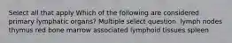 Select all that apply Which of the following are considered primary lymphatic organs? Multiple select question. lymph nodes thymus red bone marrow associated lymphoid tissues spleen