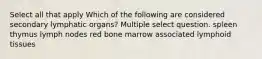 Select all that apply Which of the following are considered secondary lymphatic organs? Multiple select question. spleen thymus lymph nodes red bone marrow associated lymphoid tissues