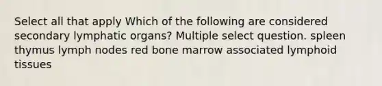 Select all that apply Which of the following are considered secondary lymphatic organs? Multiple select question. spleen thymus lymph nodes red bone marrow associated lymphoid tissues