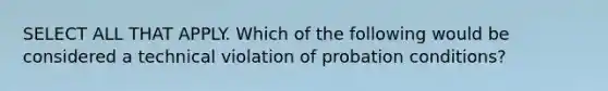 SELECT ALL THAT APPLY. Which of the following would be considered a technical violation of probation conditions?