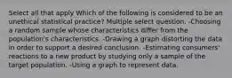 Select all that apply Which of the following is considered to be an unethical statistical practice? Multiple select question. -Choosing a random sample whose characteristics differ from the population's characteristics. -Drawing a graph distorting the data in order to support a desired conclusion. -Estimating consumers' reactions to a new product by studying only a sample of the target population. -Using a graph to represent data.