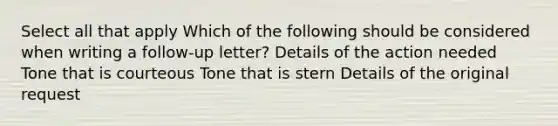 Select all that apply Which of the following should be considered when writing a follow-up letter? Details of the action needed Tone that is courteous Tone that is stern Details of the original request