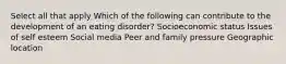 Select all that apply Which of the following can contribute to the development of an eating disorder? Socioeconomic status Issues of self esteem Social media Peer and family pressure Geographic location