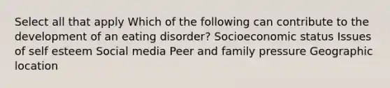 Select all that apply Which of the following can contribute to the development of an eating disorder? Socioeconomic status Issues of self esteem Social media Peer and family pressure Geographic location