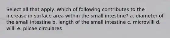 Select all that apply. Which of following contributes to the increase in surface area within the small intestine? a. diameter of the small intestine b. length of the small intestine c. microvilli d. willi e. plicae circulares