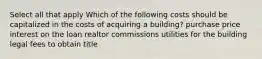 Select all that apply Which of the following costs should be capitalized in the costs of acquiring a building? purchase price interest on the loan realtor commissions utilities for the building legal fees to obtain title