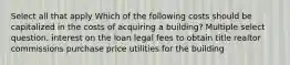 Select all that apply Which of the following costs should be capitalized in the costs of acquiring a building? Multiple select question. interest on the loan legal fees to obtain title realtor commissions purchase price utilities for the building