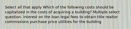 Select all that apply Which of the following costs should be capitalized in the costs of acquiring a building? Multiple select question. interest on the loan legal fees to obtain title realtor commissions purchase price utilities for the building