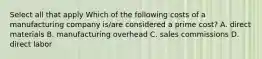 Select all that apply Which of the following costs of a manufacturing company is/are considered a prime cost? A. direct materials B. manufacturing overhead C. sales commissions D. direct labor