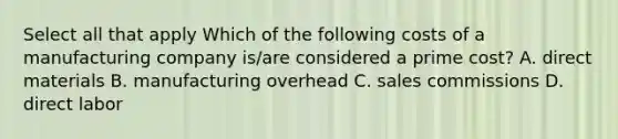 Select all that apply Which of the following costs of a manufacturing company is/are considered a prime cost? A. direct materials B. manufacturing overhead C. sales commissions D. direct labor