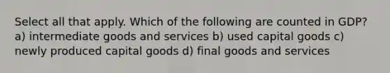 Select all that apply. Which of the following are counted in GDP? a) intermediate goods and services b) used capital goods c) newly produced capital goods d) final goods and services