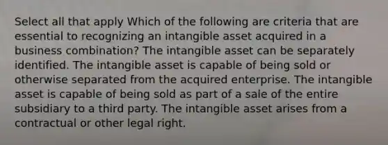 Select all that apply Which of the following are criteria that are essential to recognizing an intangible asset acquired in a business combination? The intangible asset can be separately identified. The intangible asset is capable of being sold or otherwise separated from the acquired enterprise. The intangible asset is capable of being sold as part of a sale of the entire subsidiary to a third party. The intangible asset arises from a contractual or other legal right.