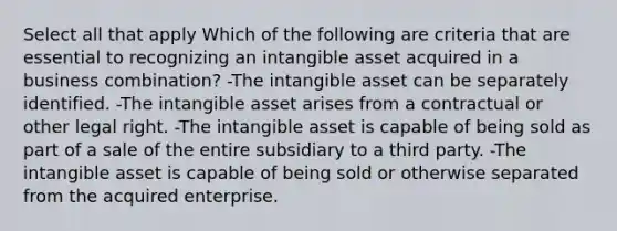 Select all that apply Which of the following are criteria that are essential to recognizing an intangible asset acquired in a business combination? -The intangible asset can be separately identified. -The intangible asset arises from a contractual or other legal right. -The intangible asset is capable of being sold as part of a sale of the entire subsidiary to a third party. -The intangible asset is capable of being sold or otherwise separated from the acquired enterprise.