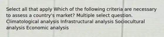 Select all that apply Which of the following criteria are necessary to assess a country's market? Multiple select question. Climatological analysis Infrastructural analysis Sociocultural analysis Economic analysis