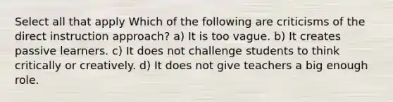 Select all that apply Which of the following are criticisms of the direct instruction approach? a) It is too vague. b) It creates passive learners. c) It does not challenge students to think critically or creatively. d) It does not give teachers a big enough role.