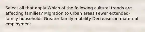 Select all that apply Which of the following cultural trends are affecting families? Migration to urban areas Fewer extended-family households Greater family mobility Decreases in maternal employment