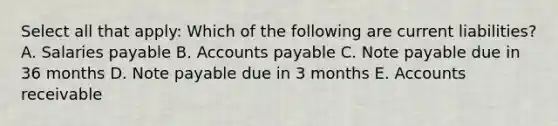 Select all that apply: Which of the following are current liabilities? A. Salaries payable B. Accounts payable C. Note payable due in 36 months D. Note payable due in 3 months E. Accounts receivable