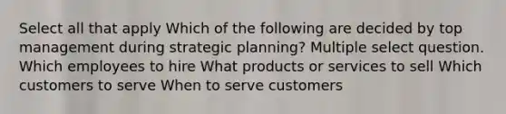 Select all that apply Which of the following are decided by top management during strategic planning? Multiple select question. Which employees to hire What products or services to sell Which customers to serve When to serve customers