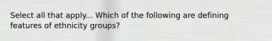 Select all that apply... Which of the following are defining features of ethnicity groups?