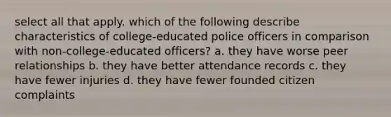 select all that apply. which of the following describe characteristics of college-educated police officers in comparison with non-college-educated officers? a. they have worse peer relationships b. they have better attendance records c. they have fewer injuries d. they have fewer founded citizen complaints