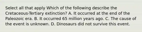 Select all that apply Which of the following describe the Cretaceous-Tertiary extinction? A. It occurred at the end of the Paleozoic era. B. It occurred 65 million years ago. C. The cause of the event is unknown. D. Dinosaurs did not survive this event.