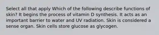 Select all that apply Which of the following describe functions of skin? It begins the process of vitamin D synthesis. It acts as an important barrier to water and UV radiation. Skin is considered a sense organ. Skin cells store glucose as glycogen.