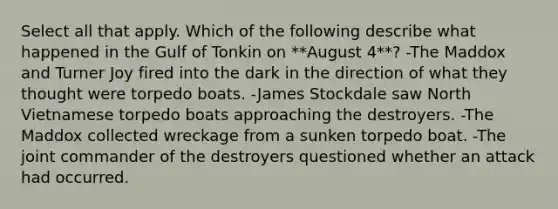 Select all that apply. Which of the following describe what happened in the Gulf of Tonkin on **August 4**? -The Maddox and Turner Joy fired into the dark in the direction of what they thought were torpedo boats. -James Stockdale saw North Vietnamese torpedo boats approaching the destroyers. -The Maddox collected wreckage from a sunken torpedo boat. -The joint commander of the destroyers questioned whether an attack had occurred.