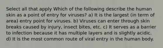 Select all that apply Which of the following describe the human skin as a point of entry for viruses? a) It is the largest (in term of area) entry point for viruses. b) Viruses can enter through skin breaks caused by injury, insect bites, etc. c) It serves as a barrier to infection because it has multiple layers and is slightly acidic. d) It is the most common route of viral entry in the human body.