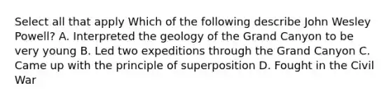 Select all that apply Which of the following describe John Wesley Powell? A. Interpreted the geology of the Grand Canyon to be very young B. Led two expeditions through the Grand Canyon C. Came up with the principle of superposition D. Fought in the Civil War