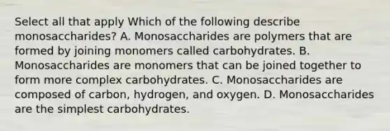 Select all that apply Which of the following describe monosaccharides? A. Monosaccharides are polymers that are formed by joining monomers called carbohydrates. B. Monosaccharides are monomers that can be joined together to form more complex carbohydrates. C. Monosaccharides are composed of carbon, hydrogen, and oxygen. D. Monosaccharides are the simplest carbohydrates.