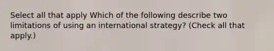 Select all that apply Which of the following describe two limitations of using an international strategy? (Check all that apply.)