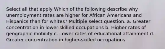 Select all that apply Which of the following describe why unemployment rates are higher for African Americans and Hispanics than for whites? Multiple select question. a. Greater concentration in lower-skilled occupations b. Higher rates of geographic mobility c. Lower rates of educational attainment d. Greater concentration in higher-skilled occupations