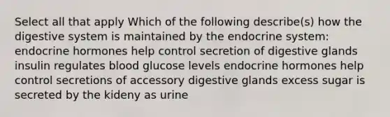 Select all that apply Which of the following describe(s) how the digestive system is maintained by the endocrine system: endocrine hormones help control secretion of digestive glands insulin regulates blood glucose levels endocrine hormones help control secretions of accessory digestive glands excess sugar is secreted by the kideny as urine