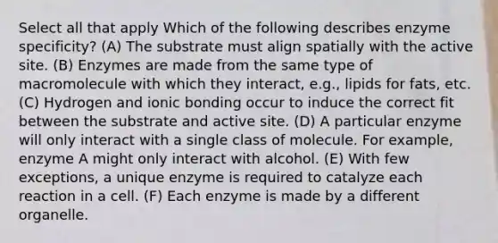 Select all that apply Which of the following describes enzyme specificity? (A) The substrate must align spatially with the active site. (B) Enzymes are made from the same type of macromolecule with which they interact, e.g., lipids for fats, etc. (C) Hydrogen and <a href='https://www.questionai.com/knowledge/kxN6NZjKZA-ionic-bonding' class='anchor-knowledge'>ionic bonding</a> occur to induce the correct fit between the substrate and active site. (D) A particular enzyme will only interact with a single class of molecule. For example, enzyme A might only interact with alcohol. (E) With few exceptions, a unique enzyme is required to catalyze each reaction in a cell. (F) Each enzyme is made by a different organelle.