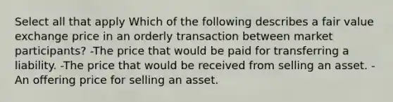 Select all that apply Which of the following describes a fair value exchange price in an orderly transaction between market participants? -The price that would be paid for transferring a liability. -The price that would be received from selling an asset. -An offering price for selling an asset.