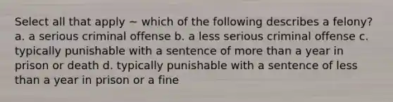 Select all that apply ~ which of the following describes a felony? a. a serious criminal offense b. a less serious criminal offense c. typically punishable with a sentence of more than a year in prison or death d. typically punishable with a sentence of less than a year in prison or a fine