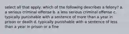 select all that apply: which of the following describes a felony? a. a serious criminal offense b. a less serious criminal offense c. typically punishable with a sentence of more than a year in prison or death d. typically punishable with a sentence of less than a year in prison or a fine