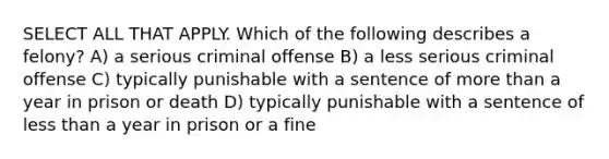 SELECT ALL THAT APPLY. Which of the following describes a felony? A) a serious criminal offense B) a less serious criminal offense C) typically punishable with a sentence of more than a year in prison or death D) typically punishable with a sentence of less than a year in prison or a fine