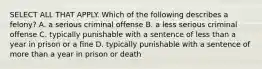 SELECT ALL THAT APPLY. Which of the following describes a felony? A. a serious criminal offense B. a less serious criminal offense C. typically punishable with a sentence of less than a year in prison or a fine D. typically punishable with a sentence of more than a year in prison or death