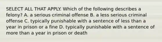 SELECT ALL THAT APPLY. Which of the following describes a felony? A. a serious criminal offense B. a less serious criminal offense C. typically punishable with a sentence of less than a year in prison or a fine D. typically punishable with a sentence of more than a year in prison or death