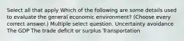 Select all that apply Which of the following are some details used to evaluate the general economic environment? (Choose every correct answer.) Multiple select question. Uncertainty avoidance The GDP The trade deficit or surplus Transportation