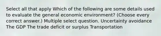 Select all that apply Which of the following are some details used to evaluate the general economic environment? (Choose every correct answer.) Multiple select question. Uncertainty avoidance The GDP The trade deficit or surplus Transportation