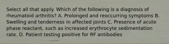 Select all that apply. Which of the following is a diagnosis of rheumatoid arthritis? A. Prolonged and reoccurring symptoms B. Swelling and tenderness in affected joints C. Presence of acute phase reactant, such as increased erythrocyte sedimentation rate. D. Patient testing positive for RF antibodies