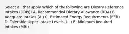 Select all that apply Which of the following are Dietary Reference Intakes (DRIs)? A. Recommended Dietary Allowance (RDA) B. Adequate Intakes (AI) C. Estimated Energy Requirements (EER) D. Tolerable Upper Intake Levels (UL) E. Minimum Required Intakes (MRI)